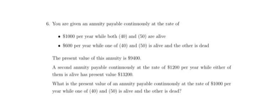 6. You are given an annuity payable continuously at the rate of
• $1000 per year while both (40) and (50) are alive
• $600 per year while one of (40) and (50) is alive and the other is dead
The present value of this annuity is $9400.
A second annuity payable continuously at the rate of $1200 per ycar while either of
them is alive has present value $13200.
What is the present value of an annuity payable continuously at the rate of $1000 per
year while one of (40) and (50) is alive and the other is dead?
