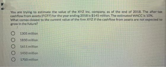 You are trying to estimate the value of the XYZ Inc. company, as of the end of 2018. The after-tax
cashflow from assets (FCFF) for the year ending 2018 is $145 milion. The estimated WACC is 10%.
What comes closest to the current value of the firm XYZ if the cashflow from assets are not expected to
grow In the future?
1305 million
1850 million
1611 million
1450 million
1700 million
