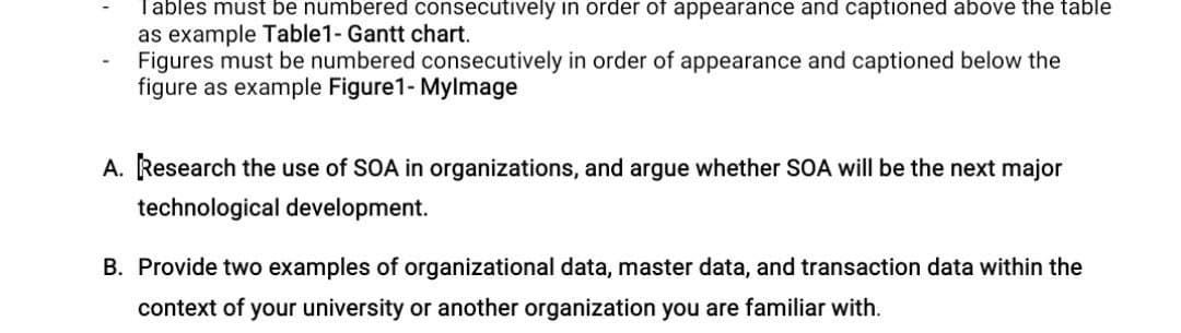 Tables must be numbered consecutively in order of appearance and captioned above the table
as example Table1- Gantt chart.
Figures must be numbered consecutively in order of appearance and captioned below the
figure as example Figure1- Mylmage
A. Research the use of SOA in organizations, and argue whether SOA will be the next major
technological development.
B. Provide two examples of organizational data, master data, and transaction data within the
context of your university or another organization you are familiar with.
