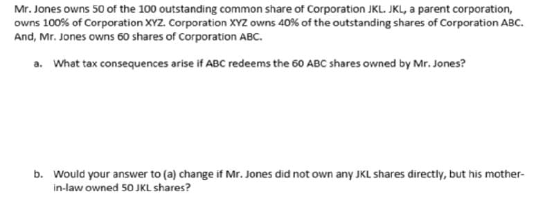 Mr. Jones owns 50 of the 100 outstanding common share of Corporation JKL. JKL, a parent corporation,
owns 100% of Corporation XYZ. Corporation XYZ owns 40% of the outstanding shares of Corporation ABC.
And, Mr. Jones owns 60 shares of Corporation ABC.
a. What tax consequences arise if ABC redeems the 60 ABC shares owned by Mr. Jones?
b. Would your answer to (a) change if Mr. Jones did not own any JKL shares directly, but his mother-
in-law owned 50 JKL shares?
