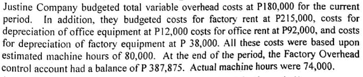 Justine Company budgeted total variable overhead costs at P180,000 for the current
period. In addition, they budgeted costs for factory rent at P215,000, costs for
depreciation of office equipment at P12,000 costs for office rent at P92,000, and costs
for depreciation of factory equipment at P 38,000. All these costs were based upon
estimated machine hours of 80,000. At the end of the period, the Factory Overhead
control account had a balance of P 387,875. Actual machine hours were 74,000.
