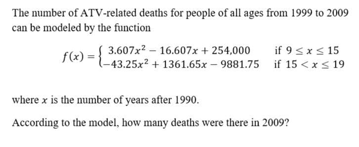 The number of ATV-related deaths for people of all ages from 1999 to 2009
can be modeled by the function
3.607x2 – 16.607x + 254,000
if 9 <x < 15
f(x) = {_
-43.25x2 + 1361.65x 9881.75 if 15 < x < 19
where x is the number of years after 1990.
According to the model, how many deaths were there in 2009?
