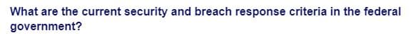 What are the current security and breach response criteria in the federal
government?
