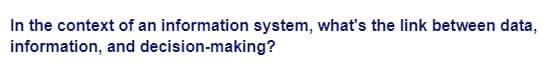 In the context of an information system, what's the link between data,
information, and decision-making?
