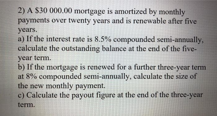 2) A $30 000.00 mortgage is amortized by monthly
payments over twenty years and is renewable after five
years.
a) If the interest rate is 8.5% compounded semi-annually,
calculate the outstanding balance at the end of the five-
year term.
b) If the mortgage is renewed for a further three-year term
at 8% compounded semi-annually, calculate the size of
the new monthly payment.
c) Calculate the payout figure at the end of the three-year
term.
