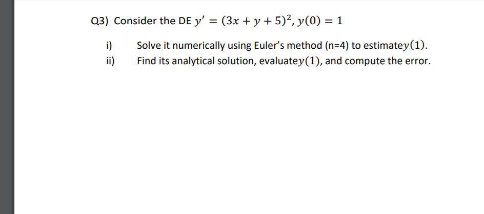 Q3) Consider the DE y' = (3x + y + 5)², y(0) = 1
i)
Solve it numerically using Euler's method (n=4) to estimatey(1).
ii)
Find its analytical solution, evaluatey(1), and compute the error.
