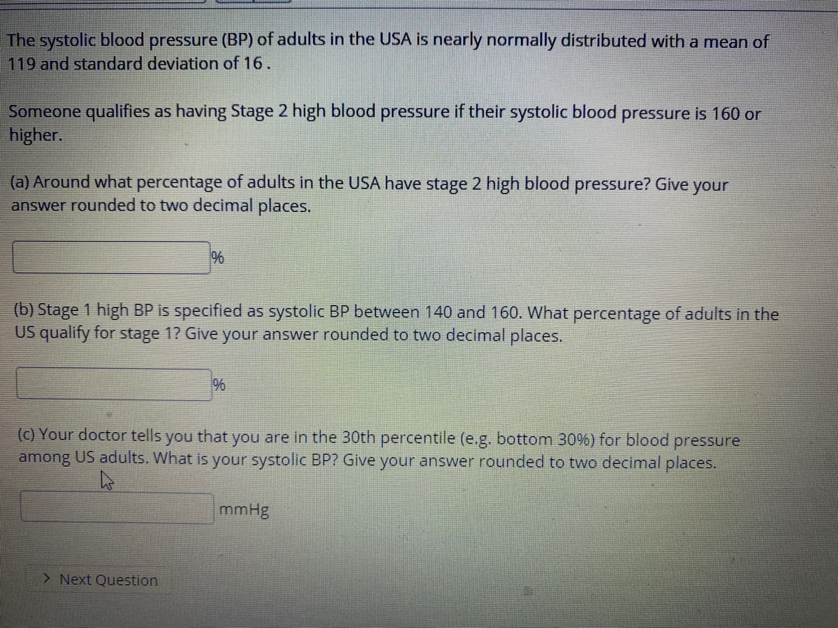 The systolic blood pressure (BP) of adults in the USA is nearly normally distributed with a mean of
119 and standard deviation of 16.
Someone qualifies as having Stage 2 high blood pressure if their systolic blood pressure is 160 or
higher.
(a) Around what percentage of adults in the USA have stage 2 high blood
answer rounded to two decimal places.
pressure? Give
your
(b) Stage 1 high BP is specified as systolic BP between 140 and 160. What percentage of adults in the
US qualify for stage 1? Give your answer rounded to two decimal places.
%
(c) Your doctor tells you that you are in the 30th percentile (e.g. bottom 30%) for blood pressure
among US adults. What is your systolic BP? Give your answer rounded to two decimal places.
mmHg
> Next Question
