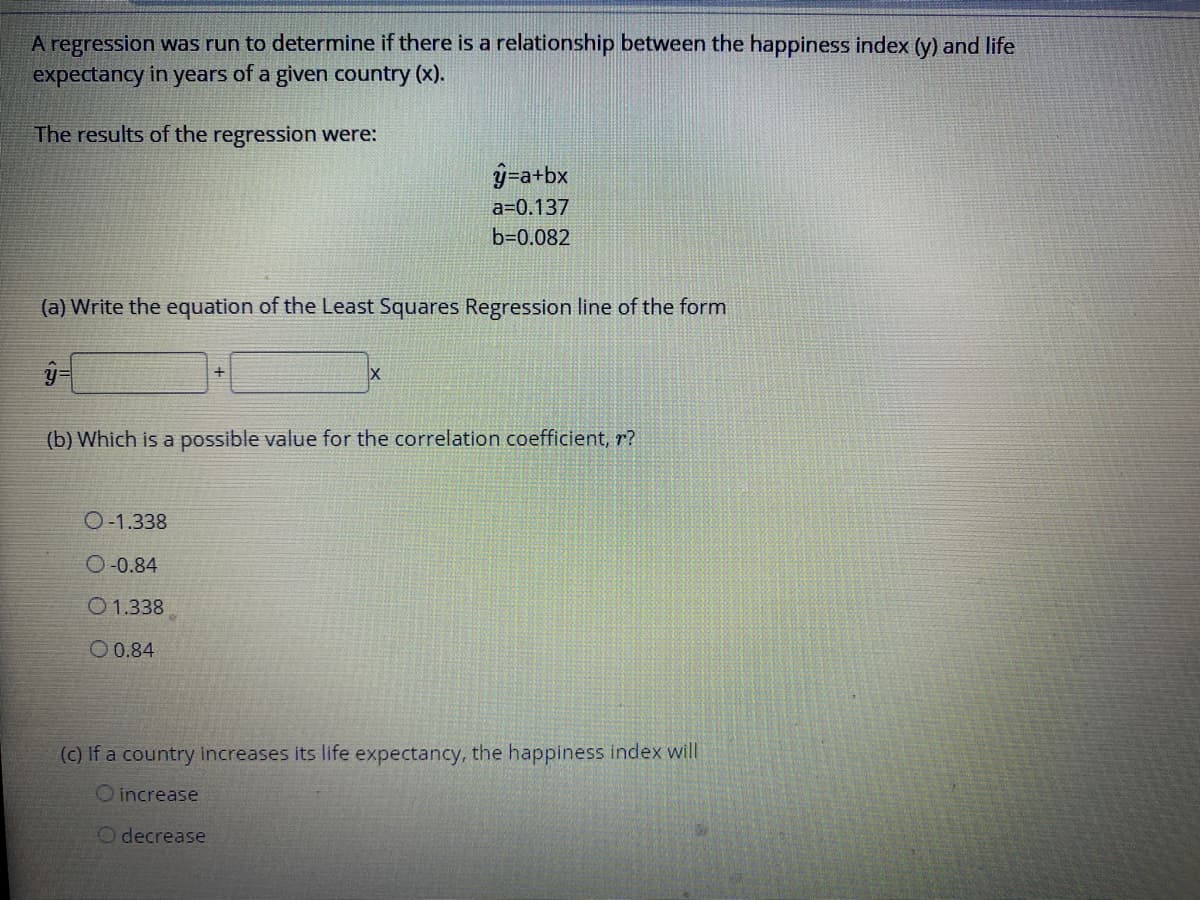 A regression was run to determine if there is a relationship between the happiness index (y) and life
expectancy in years of a given country (x).
The results of the regression were:
ý=a+bx
a=0.137
b=0.082
(a) Write the equation of the Least Squares Regression line of the form
(b) Which is a possible value for the correlation coefficient, r?
O-1.338
O-0.84
O 1.338
O 0.84
(c) If a country increases its life expectancy, the happiness index will
O increase
O decrease
