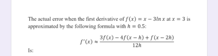 The actual error when the first derivative of f (x) = x – 3ln x at x = 3 is
approximated by the following formula with h = 0.5:
3f (x) – 4f(x – h) + f(x – 2h)
f'(x) =
12h
Is:
