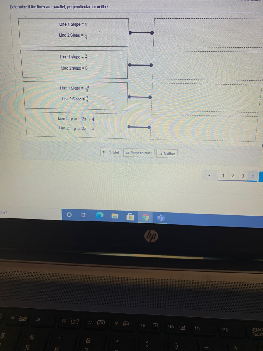 Determine if the lines are parallel, perpendicular, or neither.
Line 1 Slope = 4
Line 2 Slope =
Line 1 slope =
Line 2 slope = 5
Line 1 Slope =
Line 2 Slope =
Line 1: y=-2x +4
Line 2 y = 2x – 4
:: Parallel
: Perpendicular
:: Neither
1 2 3
4
arch
ho
f4
f5
f6
f7
f8
f9
f10
f1
f12
insert
Scro
5
