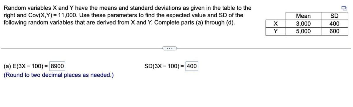 Random variables X and Y have the means and standard deviations as given in the table to the
right and Cov(X,Y) = 11,000. Use these parameters to find the expected value and SD of the
following random variables that are derived from X and Y. Complete parts (a) through (d).
Мean
SD
3,000
5,000
400
Y
600
(а) E(3X - 100) %3D 8900
SD(3X - 100) = 400
(Round to two decimal places as needed.)
