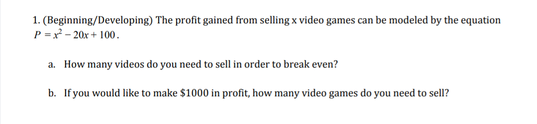 1. (Beginning/Developing) The profit gained from selling x video games can be modeled by the equation
P = x² – 20x+ 100.
a. How many videos do you need to sell in order to break even?
b. If you would like to make $1000 in profit, how many video games do you need to sell?
