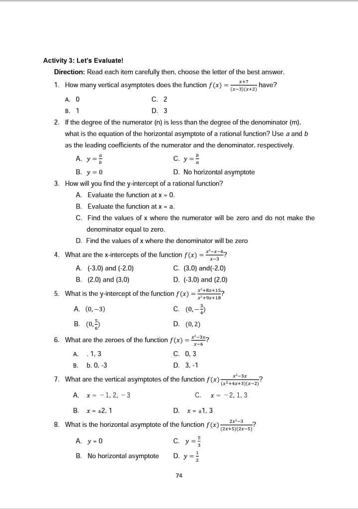 Activity 3: Let's Evaluate!
Direction: Read each item carefully then, choose the letter of the best answer.
x+7
1. How many vertical asymptotes does the function f(x) =
have?
(x-3)(x+2)
A. 0
С. 2
В. 1
D. 3
2. If the degree of the numerator (n) is less than the degree of the denominator (m),
what is the equation of the horizontal asymptote of a rational function? Use a and b
as the leading coefficients of the numerator and the denominator, respectively.
A. y
C. y =
B. y = 0
D. No horizontal asymptote
3. How will you find the y-intercept of a rational function?
A. Evaluate the function at x = 0.
B. Evaluate the function at x = a.
C. Find the values of x where the numerator will be zero and do not make the
denominator equal to zero.
D. Find the values of x where the denominator will be zero
4. What are the x-intercepts of the function f(x) =x-6
X-3
A. (-3,0) and (-2.0)
C. (3,0) and(-2,0)
B. (2,0) and (3,0)
D. (-3,0) and (2,0)
5. What is the y-intercept of the function f(x) =
r'+ar+15,
x+9x+18
А. (0, -3)
C. (0,-
B. (0,5
D. (0,2)
6. What are the zeroes of the function f(x) =*-3x2
x-6
A.
. 1, 3
C. 0, 3
В.
b. О, -3
D. 3.-1
r-3x
7. What are the vertical asymptotes of the function f(x)
(x+4x+3)(x-2)
А.
x= -1, 2, - 3
C.
x- -2, 1, 3
B. x = +2, 1
D. x= +1, 3
2-3
8. What is the horizontal asymptote of the function f(x)-
(2x+5)(2x-5)
A. y = 0
C. y =
B. No horizontal asymptote
D. y =:
74

