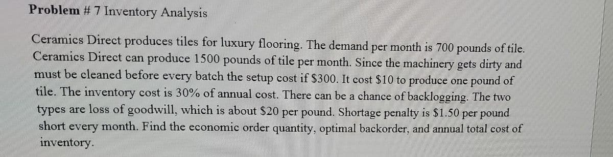 Problem # 7 Inventory Analysis
Ceramics Direct produces tiles for luxury flooring. The demand per month is 700 pounds of tile.
Ceramics Direct can produce 1500 pounds of tile per month. Since the machinery gets dirty and
must be cleaned before every batch the setup cost if $300. It cost $10 to produce one pound of
tile. The inventory cost is 30% of annual cost. There can be a chance of backlogging. The two
types are loss of goodwill, which is about $20 per pound. Shortage penalty is $1.50 per pound
month. Find the economic order quantity, optimal backorder, and annual total cost of
short
every
inventory.
