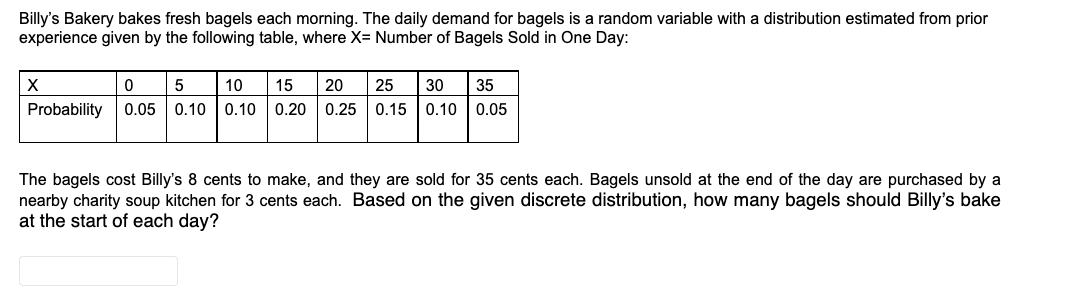 Billy's Bakery bakes fresh bagels each morning. The daily demand for bagels is a random variable with a distribution estimated from prior
experience given by the following table, where X= Number of Bagels Sold in One Day:
10
15
20
25
30
35
Probability
0.05 0.10 | 0.10
0.20
0.25
0.15 0.10 | 0.05
The bagels cost Billy's 8 cents to make, and they are sold for 35 cents each. Bagels unsold at the end of the day are purchased by a
nearby charity soup kitchen for 3 cents each. Based on the given discrete distribution, how many bagels should Billy's bake
at the start of each day?
