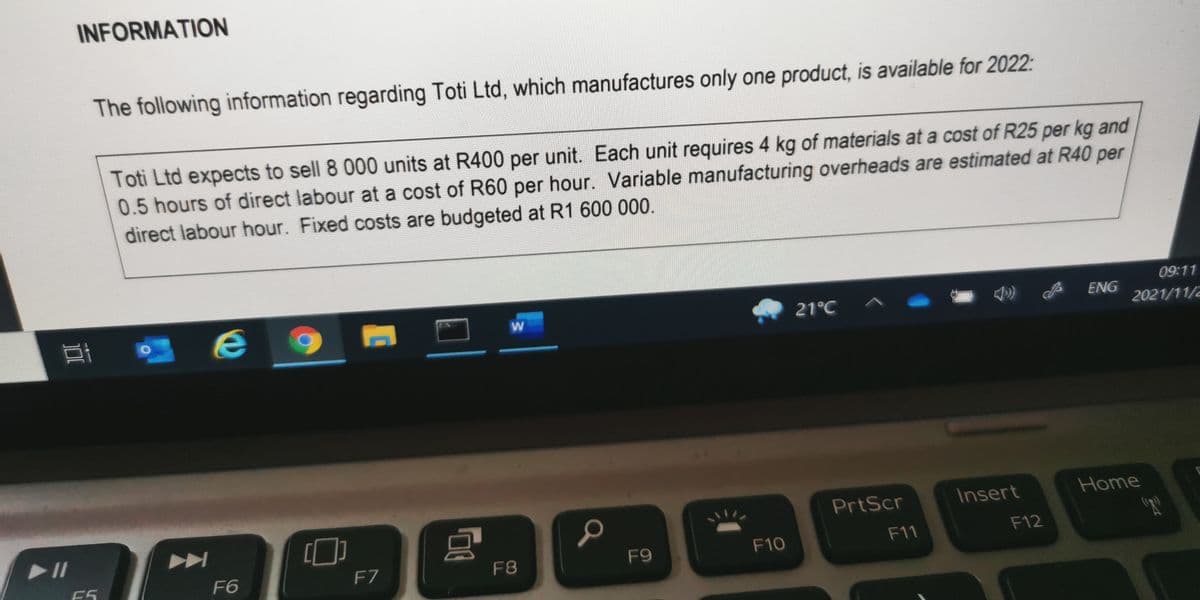 INFORMATION
The following information regarding Toti Ltd, which manufactures only one product, is available for 2022:
Toti Ltd expects to sell 8 000 units at R400 per unit. Each unit requires 4 kg of materials at a cost of R25 per kg and
0.5 hours of direct labour at a cost of R60 per hour. Variable manufacturing overheads are estimated at R40 per
direct labour hour. Fixed costs are budgeted at R1 600 000.
09:11
21°C ^
ENG
2021/11/2
PrtScr
Insert
Home
F9
F10
F11
F12
F6
F7
F8
