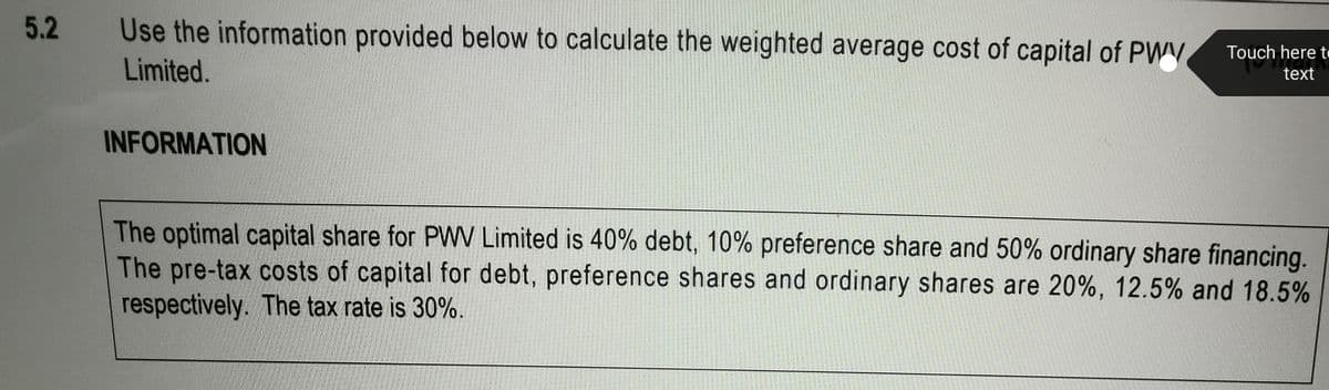 5.2
Use the information provided below to calculate the weighted average cost of capital of PWV
Touch here t
Limited.
text
INFORMATION
The optimal capital share for PWW Limited is 40% debt, 10% preference share and 50% ordinary share financing.
The pre-tax costs of capital for debt, preference shares and ordinary shares are 20%, 12.5% and 18.5%
respectively. The tax rate is 30%.

