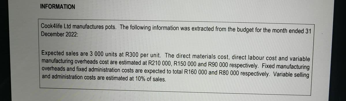 INFORMATION
Cook4life Ltd manufactures pots. The following information was extracted from the budget for the month ended 31
December 2022:
Expected sales are 3 000 units at R300 per unit. The direct materials cost, direct labour cost and variable
manufacturing overheads cost are estimated at R210 000, R150 000 and R90 000 respectively. Fixed manufacturing
overheads and fixed administration costs are expected to total R160 000 and R80 000 respectively. Variable selling
and administration costs are estimated at 10% of sales.
