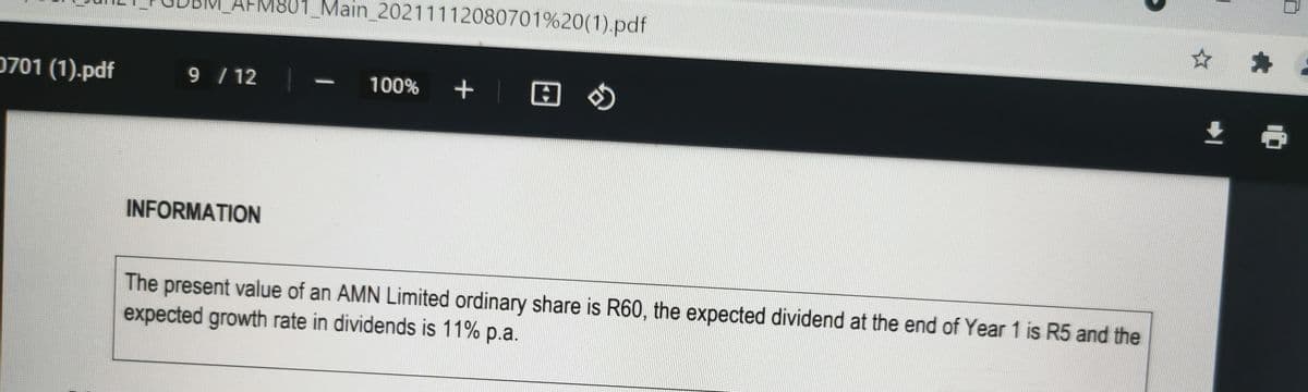 801_Main_20211112080701%20(1).pdf
☆ キ
0701 (1).pdf
9 / 12
100%
+| O O
INFORMATION
The present value of an AMN Limited ordinary share is R60, the expected dividend at the end of Year 1 is R5 and the
expected growth rate in dividends is 11% p.a.
