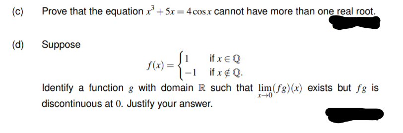(c)
Prove that the equation x+5x = 4 cos.x cannot have more than one real root.
(d)
Suppose
if x € Q
if x ¢ Q.
f(x) =
Identify a function g with domain R such that lim(fg)(x) exists but fg is
discontinuous at 0. Justify your answer.
