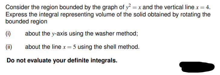Consider the region bounded by the graph of y = x and the vertical line x=4.
Express the integral representing volume of the solid obtained by rotating the
bounded region
(i)
about the y-axis using the washer method;
(ii)
about the linex= 5 using the shell method.
Do not evaluate your definite integrals.
