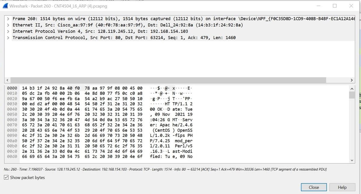 Wireshark Packet 260 CNT4504_L6_ARP (4).pcapng
> Frame 260: 1514 bytes on wire (12112 bits), 1514 bytes captured (12112 bits) on interface \Device\NPF_{FOC35D8D-1CD9-4088-B4BF-EC1A12A146
Ethernet II, Src: Cisco_aa:97:9f (40:f0:78:aa:97:9f), Dst: Dell 24:92:8a (14:b3:1f:24:92:8a)
> Internet Protocol Version 4, Src: 128.119.245.12, Dst: 192.168.154.103
> Transmission Control Protocol, Src Port: 80, Dst Port: 63214, Seq: 1, Ack: 479, Len: 1460
0000 14 b3 1f 24 92 8a 40 f0
0010 05 dc 2a fb 40 00 2b 06
0020 9a 67 00 50 f6 ee fb 6a
0030 00 ed d2 af 00 00 48 54
0040 30 30 20 4f 4b Od 0a 44
0050 2c 20 30 39 20 4e 6f 76
0060 3a 30 34 3a 32 36 20 47
0070 65 72 3a 20 41 70 61 63
0080 20 28 43 65 6e 74 4f 53
0090 4c 2f 31 2e 30 2e 32 6b
00a0 50 2f 37 2e 34 2e 32 35
e0b0 6c 2f 32 2e 30 2e 31 31
00c0 2e 31 36 2e 33 Od 0a 4c
00d0 66 69 65 64 3a 20 54 75
78 aa 97 9f 08 00 45 00
4e 8d 80 77 f5 0c c0 a8
54 a2 b9 ac 27 50 50 10
54 50 2f 31 2e 31 20 32
61 74 65 3a 20 54 75 65
20 32 30 32 31 20 31 39
4d 54 od 0a 53 65 72 76
68 65 2f 32 2e 34 2e 36
29 20 4f 70 65 6e 53 53
2d 66 69 70 73 20 50 48
20 6d 6f 64 5f 70 65 72
20 50 65 72 6c 2f 76 35
61 73 74 2d 4d 6f 64 69
65 2c 20 30 39 20 4e 6f
*
$@ x
•
+
⚫g P
•
E-
NW....
j T'PP.
HT TP/1.1 2
00 OK Date: Tue
,
09 Nov 2021 19
:04:26 G MT .Serv
er: Apache/2.4.6
(Centos) OpenSS
L/1.0.2k -fips PH
P/7.4.25 mod_per
1/2.0.11 Perl/v5
.16.3 Last-Modi
fied: Tue, 09 No
No.: 260. Time: 7.196037 Source: 128.119.245.12 Destination: 192.168.154.103 Protocol: TCP Length: 1514 Info: 8063214 [ACK] Seq=1 Ack=479 Win=30336 Len=1460 [TCP segment of a reassembled PDU]
Show packet bytes
Close
Help
>