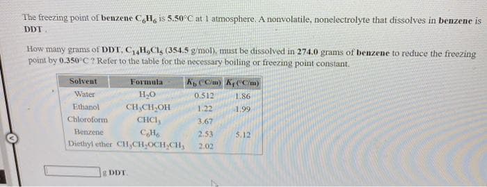The freezing point of benzene C,H, is 5.50°C at 1 atmosphere. A nonvolatile, nonelectrolyte that dissolves in benzene is
DDT
How many grams of DDT, C,H,Cls (354.5 g/mol), must be dissolved in 274.0 grams of benzene to reduce the freezing
point by 0.350°C ? Refer to the table for the necessary boiling or freezing point constant.
Solvent
Formula
K CCm) K CCm)
Water
H,O
0.512
1.86
Ethanol
CH,CH,OH
1.22
4.99
Chloroform
CHCI,
3.67
Benzene
2.53
5.12
Diethyl ether CH,CH,OCH,CH,
2.02
g DDT.
