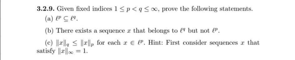 3.2.9. Given fixed indices 1 <p<q<o∞, prove the following statements.
(a) (P C l.
(b) There exists a sequence r that belongs to (9 but not P.
(c) ||x||g < ||x||, for each r E lP. Hint: First consider sequences r that
satisfy ||a|| = 1.
