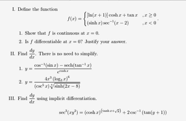 I. Define the function
f(x) = ! In(x + 1)] cosh r + tan r ,r>0
|(sinh r) sec- (r – 2)
,I < 0
1. Show that f is continuous at r = 0.
2. Is f differentiable at a = 0? Justify your answer.
dy
There is no need to simplify.
dr
II. Find
cos- (sin a) – sech(tan-!a)
1. y =
ecosh z
4r (loga r)"
(csc r) sinh(2r – 8)
2. y =
III. Find
fip
using implicit differentiation.
dr
sec (ry*) = (cosh a)(tanh +v) + 2 csc- (tan(y + 1))

