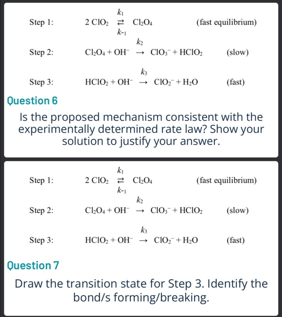 ki
2 ClO2 2 C2O4
k-1
k2
C2O4 + OH¯ → ClO;¯+HCIO2
Step 1:
(fast equilibrium)
Step 2:
(slow)
k3
Step 3:
HCIO2 + OH-
→ ClO2¯+H2O
(fast)
Question 6
Is the proposed mechanism consistent with the
experimentally determined rate law? Show your
solution to justify your answer.
ki
2 ClO2 2 C»O4
k-1
k2
Step 1:
(fast equilibrium)
Step 2:
C2O4 + OH¯ → ClO;¯+HCIO2
(slow)
k3
Step 3:
HC1O2 + OH- → ClO2¯+H2O
(fast)
Question 7
Draw the transition state for Step 3. Identify the
bond/s forming/breaking.
