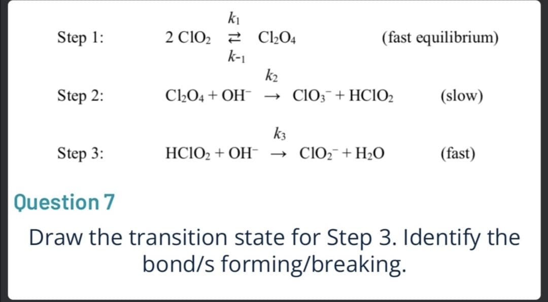 ki
Cl2O4
k-1
k2
Step 1:
2 C1O2
(fast equilibrium)
Step 2:
CLO4 + OH-
→ ClO;¯+HC1O2
(slow)
k3
Step 3:
HC1O2 + OH- → ClO2¯+H2O
(fast)
Question 7
Draw the transition state for Step 3. Identify the
bond/s forming/breaking.
