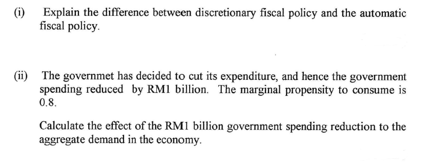 (i)
Explain the difference between discretionary fiscal policy and the automatic
fiscal policy.
(ii)
The governmet has decided to cut its expenditure, and hence the government
spending reduced by RM1 billion. The marginal propensity to consume is
0.8.
Calculate the effect of the RM1 billion government spending reduction to the
aggregate demand in the economy.
