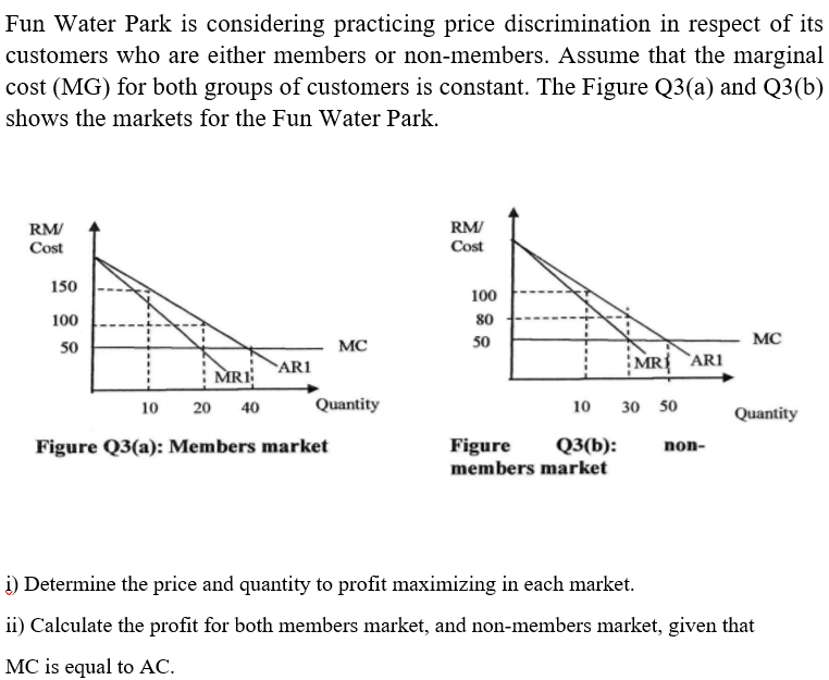 Fun Water Park is considering practicing price discrimination in respect of its
customers who are either members or non-members. Assume that the marginal
cost (MG) for both groups of customers is constant. The Figure Q3(a) and Q3(b)
shows the markets for the Fun Water Park.
RM/
Cost
RM/
Cost
150
100
100
80
MC
50
MC
50
ARI
MR `ARI
MRI
10
20
40
Quantity
10
30 50
Quantity
Figure Q3(a): Members market
Q3(b):
Figure
members market
non-
i) Determine the price and quantity to profit maximizing in each market.
ii) Calculate the profit for both members market, and non-members market, given that
MC is equal to AC.
