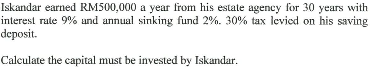 Iskandar earned RM500,000 a year from his estate agency for 30 years with
interest rate 9% and annual sinking fund 2%. 30% tax levied on his saving
deposit.
Calculate the capital must be invested by Iskandar.
