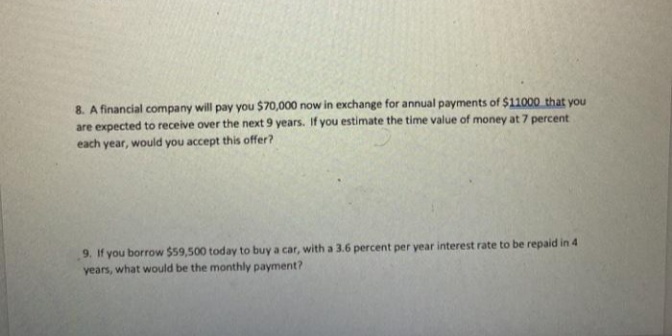 8. A financial company will pay you $70,000 now in exchange for annual payments of $11000 that you
are expected to receive over the next 9 years. If you estimate the time value of money at 7 percent
each year, would you accept this offer?
9. If you borrow $59,500 today to buy a car, with a 3.6 percent per year interest rate to be repaid in 4
years, what would be the monthly payment?
