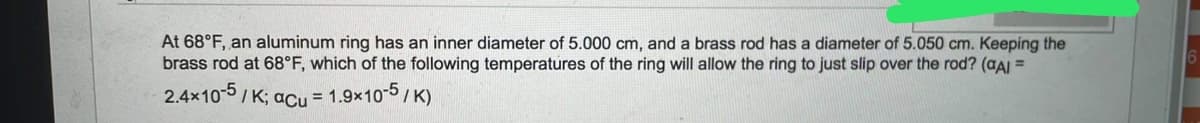 At 68°F, an aluminum ring has an inner diameter of 5.000 cm, and a brass rod has a diameter of 5.050 cm. Keeping the
brass rod at 68°F, which of the following temperatures of the ring will allow the ring to just slip over the rod? (aAI =
2.4x10-5/ K; acu = 1.9×10-5/ K)
