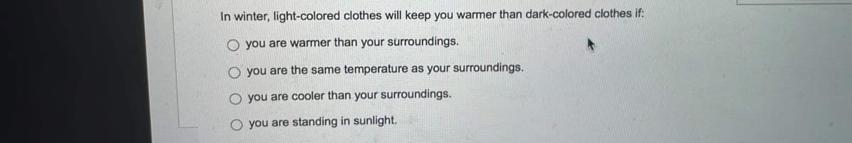 In winter, light-colored clothes will keep you warmer than dark-colored clothes if:
you are warmer than your surroundings.
O you are the same temperature as your surroundings.
O you are cooler than your surroundings.
O you are standing in sunlight.
