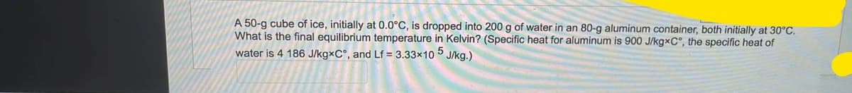 A 50-g cube of ice, initially at 0.0°C, is dropped into 200 g of water in an 80-g aluminum container, both initially at 30°C.
What is the final equilibrium temperature in Kelvin? (Specific heat for aluminum is 900 J/kg×C°, the specific heat of
water is 4 186 J/kgxC°, and Lf = 3.33x10 5 J/kg.)
