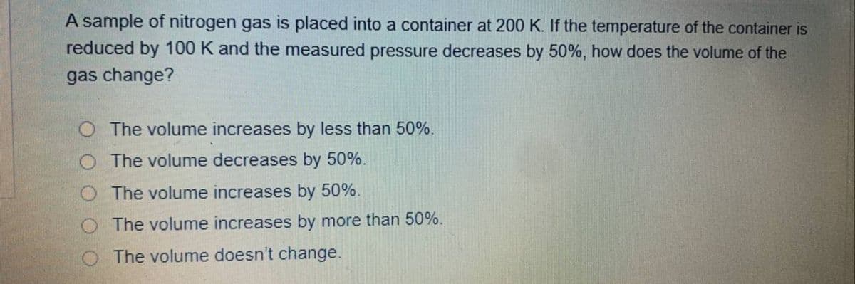 A sample of nitrogen gas is placed into a container at 200 K. If the temperature of the container is
reduced by 100 K and the measured pressure decreases by 50%, how does the volume of the
gas change?
The volume increases by less than 50%.
The volume decreases by 50%.
O The volume increases by 50%.
O The volume increases by more than 50%.
O The volume doesn't change.

