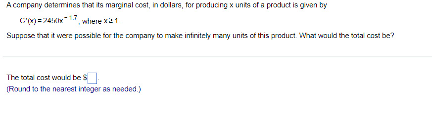 A company determines that its marginal cost, in dollars, for producing x units of a product is given by
C'(x) = 2450x-1.7
where x2 1.
Suppose that it were possible for the company to make infinitely many units of this product. What would the total cost be?
The total cost would be $
(Round to the nearest integer as needed.)
