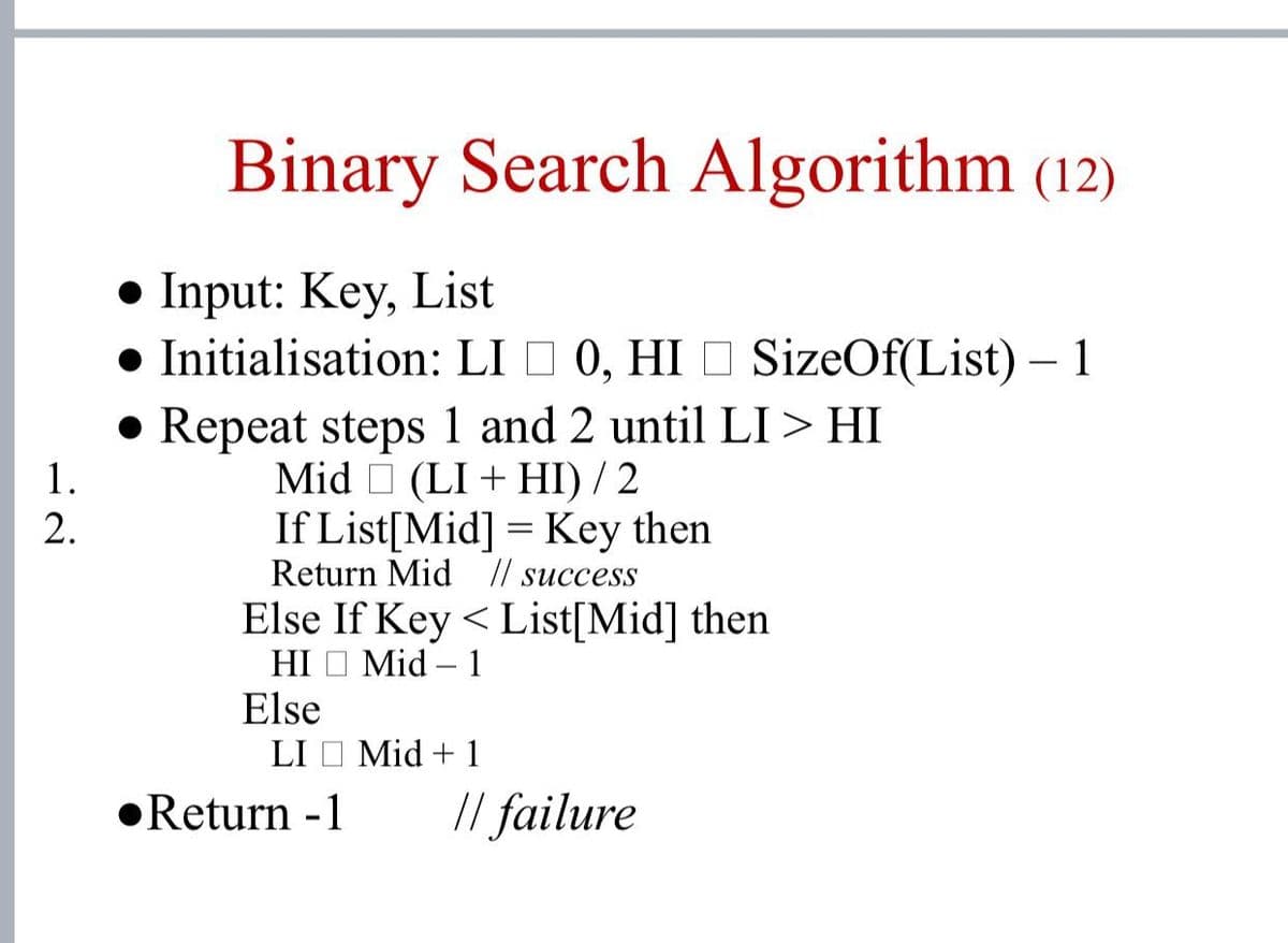 Binary Search Algorithm (12)
• Input: Key, List
• Initialisation: LI I 0, HI O SizeOf(List) – 1
• Repeat steps 1 and 2 until LI > HI
6.
Mid O (LI + HI) / 2
If List[Mid] = Key then
1.
2.
Return Mid // succesS
Else If Key < List[Mid] then
HI O Mid – 1
Else
LI O Mid + 1
•Return -1
// failure
