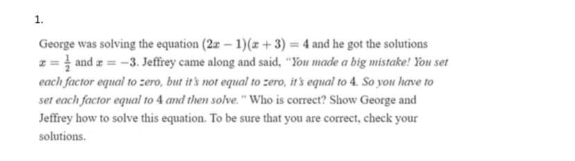 1.
George was solving the equation (2æ – 1)(x + 3) = 4 and he got the solutions
z = } and z = -3. Jeffrey came along and said, “You made a big mistake! You set
each factor equal to zero, but it's not equal to zero, it's equal to 4. So you have to
set each factor equal to 4 and then solve." Who is correct? Show George and
%3D
Jeffrey how to solve this equation. To be sure that you are correct, check your
solutions.
