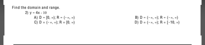 Find the domain and range.
2) y = 4x - 10
A) D = [0, -); R = (-z, z)
C) D = (--, z); R = [0, =)
B) D = (-z, -); R = (-z, x)
D) D = (- z, x); R = [(-10, -)

