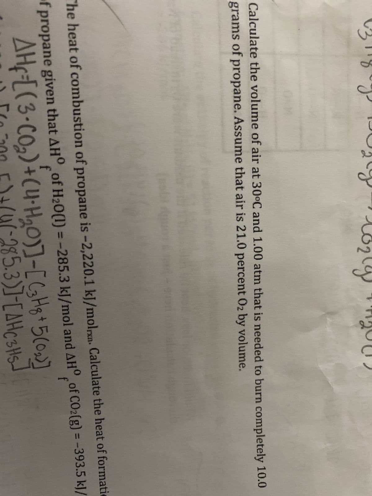 04)
(g
Calculate the volume of air at 30°C and 1.00 atm that is needed to burn completely 10.0
grams of propane. Assume that air is 21.0 percent O₂ by volume.
The heat of combustion of propane is -2,220.1 kJ/molrxn. Calculate the heat of formati
of propane given that AHO of H₂0(1) = -285.3 kJ/mol and AHO of CO2(g) = -393.5 kJ/
f
AH-[(3•Co₂) + (4•H₂0)]-[C3H8 + 5(0₂)]
[
F)+(4(-285.3)]-[AH C3H5]
[200