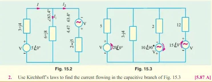 12
20L0
10 L90
15 Lo
Fig. 15.2
Fig. 15.3
Usc Kirchhoff's laws to find the current flowing in the capacitive branch of Fig. 15.3
[5.87 A|
2.
3+j4
263.4이
4,47 63.4°
2-j5
%24
3-j4
2.
