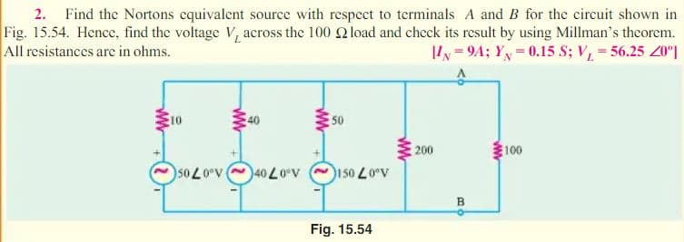 2. Find the Nortons equivalent source with respect to terminals A and B for the circuit shown in
Fig. 15.54. Hence, find the voltage V, across the 100 2 load and check its result by using Millman's theorem.
All resistances are in ohms.
II = 9A; YN = 0.15 S; V, = 56.25 20°|
10
50
200
100
s0 L0°v
v40 L0v
150 L0°v
B.
Fig. 15.54
ww
