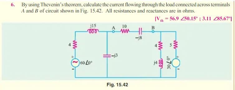 6. By using Thevenin's thcorem, calculate the current flowing through the load connccted across terminals
A and B of circuit shown in Fig. 15.42. All resistances and reactances are in ohms.
[V = 56.9 250.15" ; 3.11 Z85.67°|
j15
10
B
ww
-j8
-j3
60 Lo
j4
Fig. 15.42
ww
0708
ww
ww
