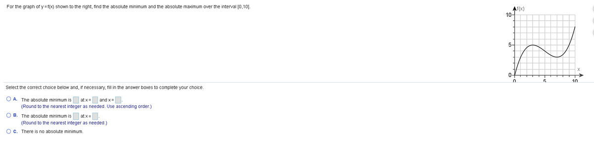For the graph of y =f(x) shown to the right, find the absolute minimum and the absolute maximum over the interval [0,10].
Af(x)
10-
5-
0-
10
Select the correct choice below and, if necessary, fill in the answer boxes to complete your choice.
O A. The absolute minimum is
at x =
and x =
(Round to the nearest integer as needed. Use ascending order.)
O B. The absolute minimum is
at x =
(Round to the nearest integer as needed.)
O c. There is no absolute minimum

