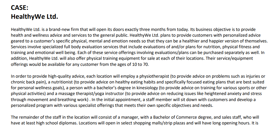 CASE:
HealthyWe Ltd.
HealthyWe Ltd. is a brand-new firm that will open its doors exactly three months from today. Its business objective is to provide
health and wellness advice and services to the general public. HealthyWe Ltd. plans to provide customers with personalized advice
geared to a customer's specific physical, mental and emotion needs so that they can be a healthier and happier version of themselves.
Services involve specialized full body evaluation services that include evaluations of and/or plans for nutrition, physical fitness and
training and emotional well being. Each of these service offerings involving evaluations/plans can be purchased separately as well. In
addition, HealthyWe Ltd. will also offer physical training equipment for sale at each of their locations. Their service/equipment
offerings would be available for any customer from the ages of 10 to 70.
In order to provide high-quality advice, each location will employ a physiotherapist (to provide advice on problems such as injuries or
chronic back pain), a nutritionist (to provide advice on healthy eating habits and specifically focused eating plans that are best suited
for personal wellness goals), a person with a bachelor's degree in kinesiology (to provide advice on training for various sports or other
physical activities) and a massage therapist/yoga instructor (to provide advice on reducing issues like heightened anxiety and stress
through movement and breathing work) . In the initial appointment, a staff member will sit down with customers and develop a
personalized program with various specialist offerings that meets their own specific objectives and needs.
The remainder of the staff in the location will consist of a manager, with a Bachelor of Commerce degree, and sales staff, who will
have at least high school diplomas. Locations will open in select shopping malls/strip plazas and will have long opening hours. It is
