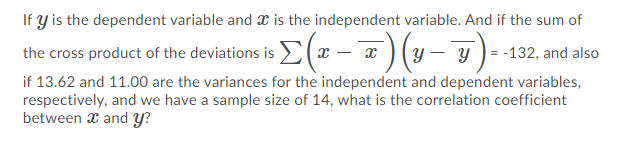 If y is the dependent variable and x is the independent variable. And if the sum of
the cross product of the deviations is E(x – x ) (y– y)- -132, and also
if 13.62 and 11.00 are the variances for the independent and dependent variables,
respectively, and we have a sample size of 14, what is the correlation coefficient
between x and Y?
